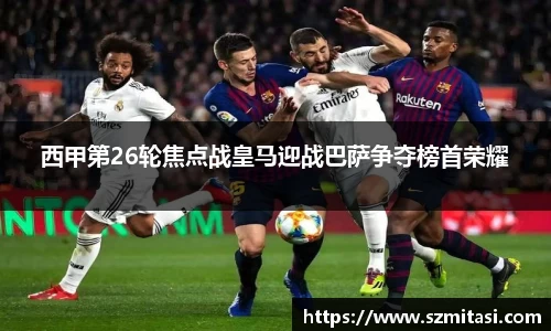 西甲第26轮焦点战皇马迎战巴萨争夺榜首荣耀